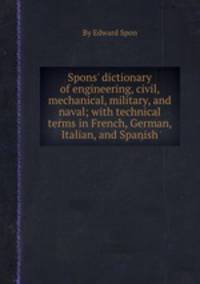 Spons` dictionary of engineering, civil, mechanical, military, and naval; with technical terms in French, German, Italian, and Spanish
