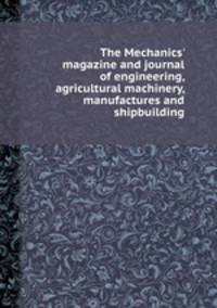 The Mechanics` magazine and journal of engineering, agricultural machinery, manufactures and shipbuilding