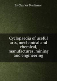Cyclopaedia of useful arts, mechanical and chemical, manufactures, mining and engineering