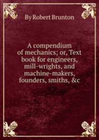 A compendium of mechanics; or, Text book for engineers, mill-wrights, and machine-makers, founders, smiths, &c