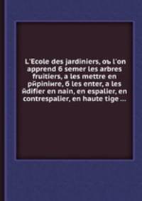 L'Ecole des jardiniers, ob l'on apprend semer les arbres fruitiers, а les mettre en pepiniиre, б les enter, а les edifier en nain, en espalier, en contrespalier, en haute tige
