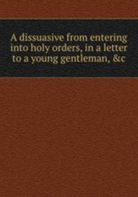 A dissuasive from entering into holy orders, in a letter to a young gentleman, &c