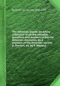 The Athenian oracle; an entire collection of all the valuable questions and answers in the old Athenian mercuries, by a member of the Athenian society [J. Dunton, ed. by S. Wesley].