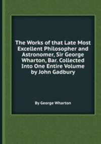 The Works of that Late Most Excellent Philosopher and Astronomer, Sir George Wharton, Bar. Collected Into One Entire Volume by John Gadbury