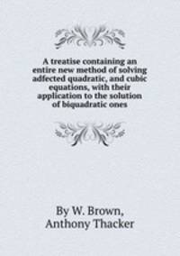 A treatise containing an entire new method of solving adfected quadratic, and cubic equations, with their application to the solution of biquadratic ones