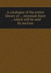 A catalogue of the entire library of ... Jeremiah Hunt ... which will be sold by auction