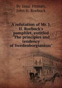 A refutation of Mr. J. H. Roebuck`s pamphlet, entitled "The principles and tendency of Swedenborgianism".
