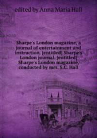 Sharpe`s London magazine, a journal of entertainment and instruction. [entitled] Sharpe`s London journal. [entitled] Sharpe`s London magazine, conducted by mrs. S.C. Hall