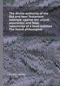 The divine authority of the Old and New Testament asserted against the unjust aspersions and false reasonings of a book entitled The moral philosopher