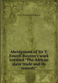 Abridgment of Sir T. Fowell Buxton`s work entitled "The African slave trade and its remedy"