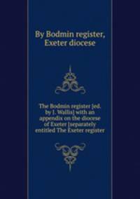 The Bodmin register [ed. by J. Wallis] with an appendix on the diocese of Exeter [separately entitled The Exeter register