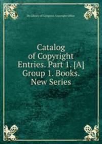 Catalog of Copyright Entries. Part 1. [A] Group 1. Books. New Series