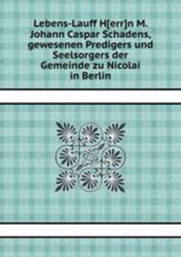 Lebens-Lauff H[err]n M. Johann Caspar Schadens, gewesenen Predigers und Seelsorgers der Gemeinde zu Nicolai in Berlin