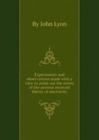 Experiments and observations made with a view to point out the errors of the present received theory of electricity