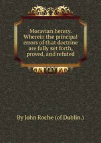 Moravian heresy. Wherein the principal errors of that doctrine are fully set forth, proved, and refuted