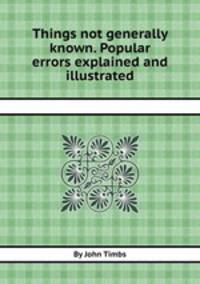 Things not generally known. Popular errors explained and illustrated