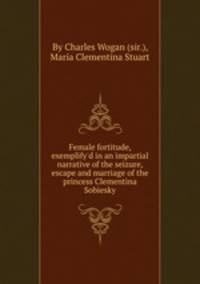 Female fortitude, exemplify`d in an impartial narrative of the seizure, escape and marriage of the princess Clementina Sobiesky