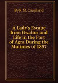 A Lady`s Escape from Gwalior and Life in the Fort of Agra During the Mutinies of 1857