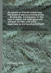 An epistle to friends concerning the present and succeeding times ... By one who is a traveller in the way of peace, and hath good will towards all men, and more especially to the houshold of faith