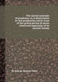 The sacred calendar of prophecy; or, A dissertation on the prophecies which treat of the grand period of seven times and especially of its second moiety