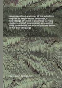 A compendious grammar of the primitive english or anglo-saxon language, a knowledge of which is essential to every modern english grammarian who would fully understand the true origin and idiom of his own language