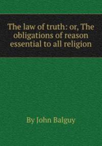 The law of truth: or, The obligations of reason essential to all religion