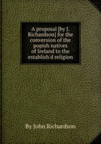 A proposal [by J. Richardson] for the conversion of the popish natives of Ireland to the establish`d religion