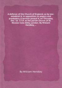 A defence of the Church of England, as by law-establish`d, in opposition to popery and presbytery. A sermon preach`d, on Thursday, Dec. 16. 1714. at the parish-church of St. Nicolas-Cole-Abby, London. By William Hendley, ...