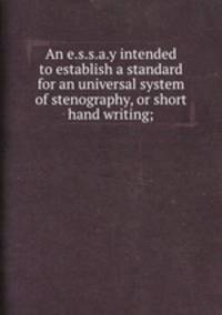 An e.s.s.a.y intended to establish a standard for an universal system of stenography, or short hand writing;