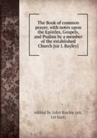 The Book of common prayer, with notes upon the Epistles, Gospels, and Psalms by a member of the established Church [sir J. Bayley].