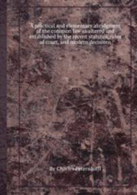 A practical and elementary abridgment of the common law as altered and established by the recent statutes, rules of court, and modern decisions