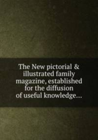 The New pictorial & illustrated family magazine, established for the diffusion of useful knowledge...