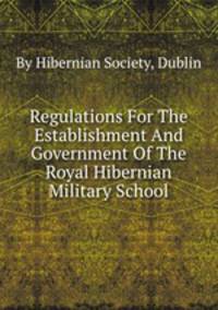 Regulations For The Establishment And Government Of The Royal Hibernian Military School