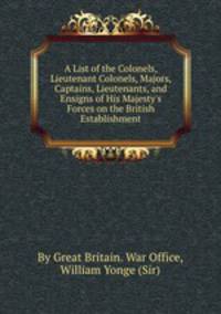 A List of the Colonels, Lieutenant Colonels, Majors, Captains, Lieutenants, and Ensigns of His Majesty`s Forces on the British Establishment