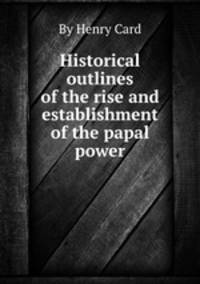 Historical outlines of the rise and establishment of the papal power
