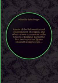 Annals of the Reformation and establishment of religion, and other various occurrences in the Church of England, during the first twelve years of Queen Elizabeth`s happy reign ...