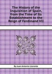 The History of the Inquisition of Spain, from the Time of Its Establishment to the Reign of Ferdinand VII
