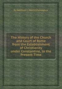 The History of the Church and Court of Rome from the Establishment of Christianity under Constantine, to the Present Time