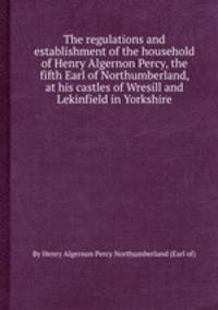 The regulations and establishment of the household of Henry Algernon Percy, the fifth Earl of Northumberland, at his castles of Wresill and Lekinfield in Yorkshire
