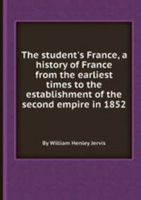 The student`s France, a history of France from the earliest times to the establishment of the second empire in 1852