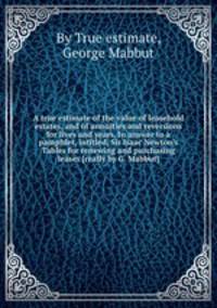 A true estimate of the value of leasehold estates, and of annuities and reversions for lives and years. In answer to a pamphlet, intitled, Sir Isaac Newton`s Tables for renewing and purchasing leases [really by G. Mabbut].