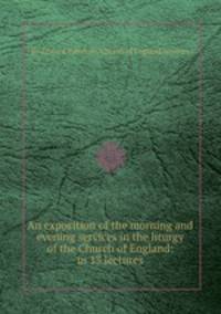 An exposition of the morning and evening services in the liturgy of the Church of England: in 13 lectures