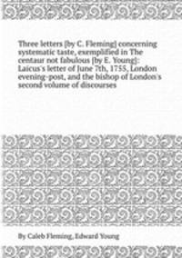 Three letters [by C. Fleming] concerning systematic taste, exemplified in The centaur not fabulous [by E. Young]: Laicus`s letter of June 7th, 1755, London evening-post, and the bishop of London`s second volume of discourses