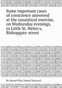 Some important cases of conscience answered at the casuistical exercise, on Wednesday evenings, in Little St. Helen`s, Bishopgate-street