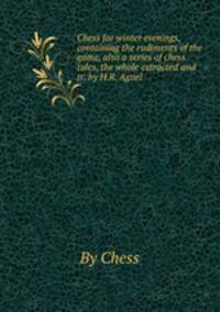 Chess for winter evenings, containing the rudiments of the game, also a series of chess tales, the whole extracted and tr. by H.R. Agnel