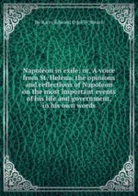 Napoleon in exile; or, A voice from St. Helena, the opinions and reflections of Napoleon on the most important events of his life and government, in his own words