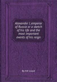 Alexander I, emperor of Russia or a sketch of his life and the most important events of his reign