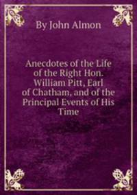 Anecdotes of the Life of the Right Hon. William Pitt, Earl of Chatham, and of the Principal Events of His Time