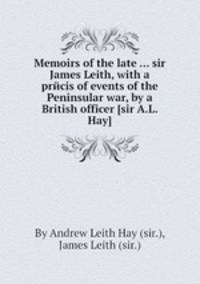 Memoirs of the late ... sir James Leith, with a prйcis of events of the Peninsular war, by a British officer [sir A.L. Hay].