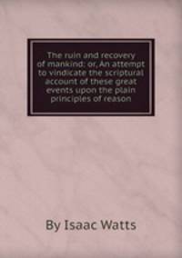 The ruin and recovery of mankind: or, An attempt to vindicate the scriptural account of these great events upon the plain principles of reason